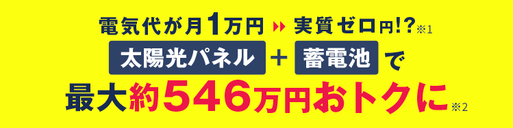 【電気代が月1万円→実質ゼロ円！？】※1 / 太陽光パネル+蓄電池で最大約546万円おトクに※2