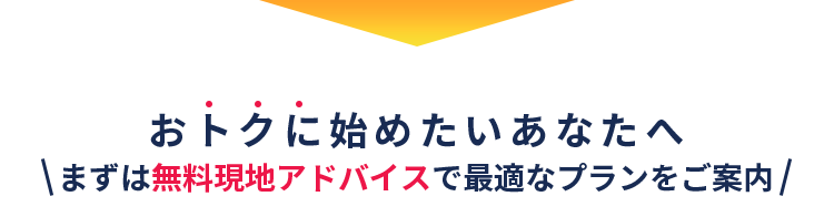おトクに始めたいあなたへ＼まずは無料現地アドバイスで最適なプランをご案内／