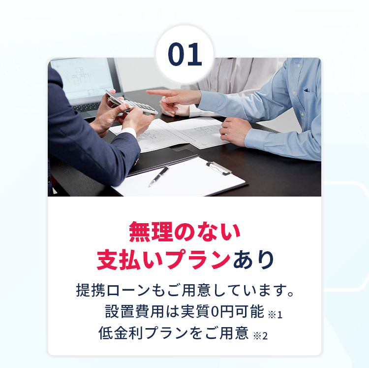 【①無理のない支払いプランあり】提携ローンもご用意しています。設置費用は実質0円可能！※1、低金利プランをご用意！※2