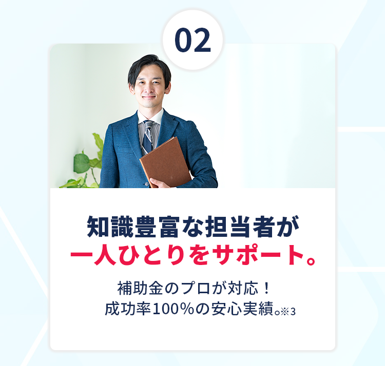 【②知識豊富な担当者が一人ひとりをサポート】補助金のプロが対応！成功率100％の安心実績。※3