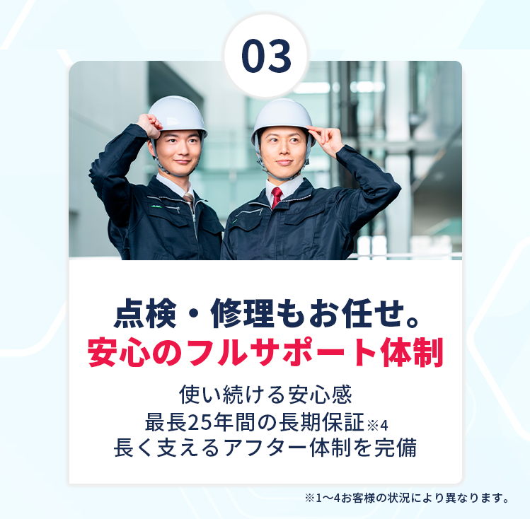 【③点検・修理もお任せ。安心のフルサポート体制】使い続ける安心感！最長25年間の長期保証※4！長く支えるアフター体制を完備