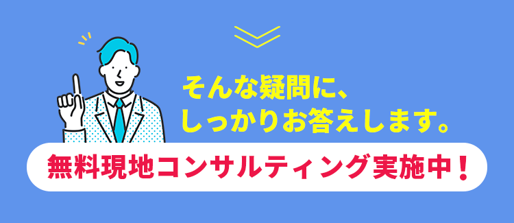 そんな疑問に、しっかりお答えします。【無料現地コンサルティング実施中！】
