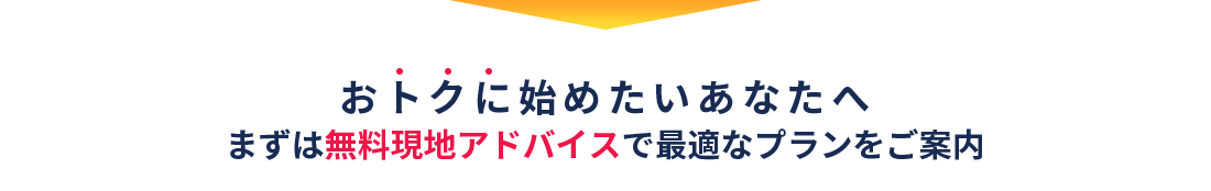 おトクに始めたいあなたへ＼まずは無料現地アドバイスで最適なプランをご案内／