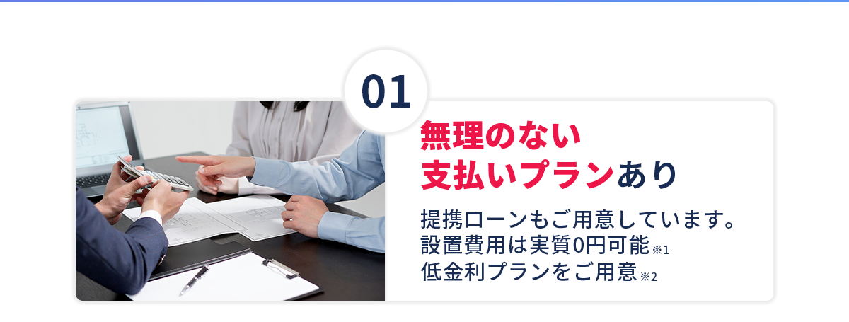 【①無理のない支払いプランあり】提携ローンもご用意しています。設置費用は実質0円可能！※1、低金利プランをご用意！※2