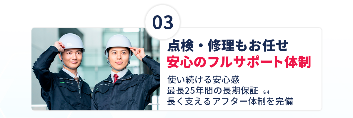 【③点検・修理もお任せ。安心のフルサポート体制】使い続ける安心感！最長25年間の長期保証※4！長く支えるアフター体制を完備